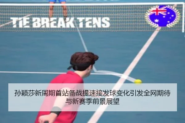 孙颖莎新周期首站备战提速接发球变化引发全网期待与新赛季前景展望