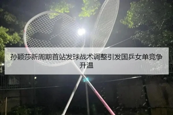 孙颖莎新周期首站发球战术调整引发国乒女单竞争升温